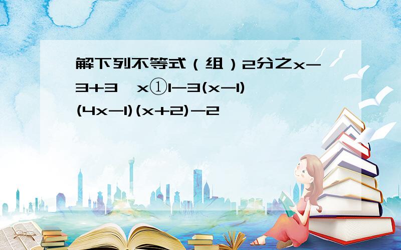 解下列不等式（组）2分之x-3+3≥x①1-3(x-1)(4x-1)(x+2)-2