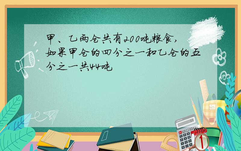 甲、乙两仓共有200吨粮食,如果甲仓的四分之一和乙仓的五分之一共44吨