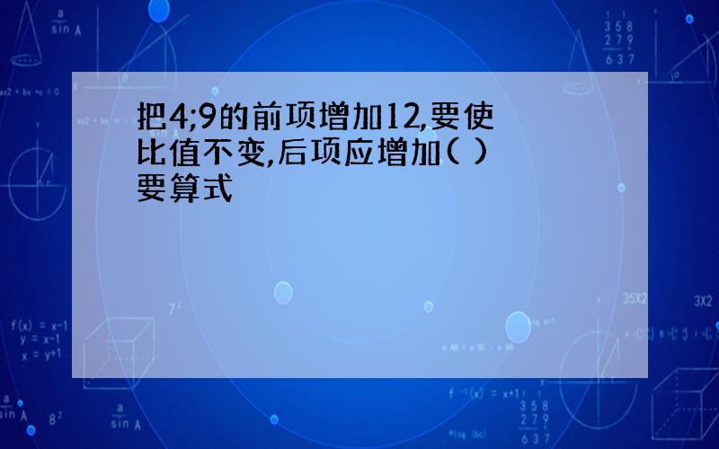 把4;9的前项增加12,要使比值不变,后项应增加( ) 要算式