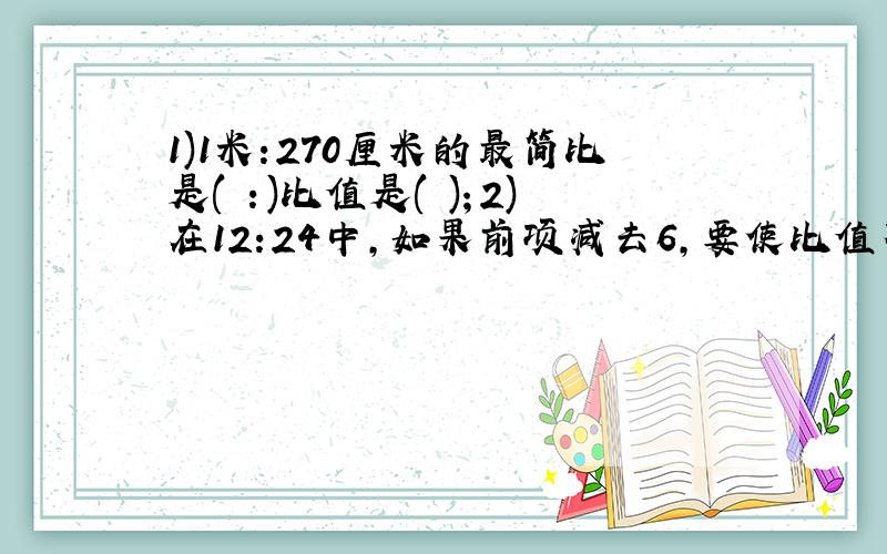 1)1米:270厘米的最简比是( ：)比值是( )；2)在12:24中,如果前项减去6,要使比值不变,后项应( )