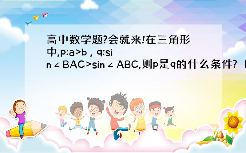 高中数学题?会就来!在三角形中,p:a>b , q:sin∠BAC>sin∠ABC,则p是q的什么条件?【要过程】