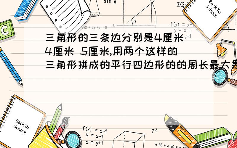 三角形的三条边分别是4厘米 4厘米 5厘米,用两个这样的三角形拼成的平行四边形的的周长最大是（ ）,