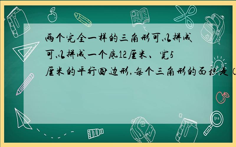 两个完全一样的三角形可以拼成可以拼成一个底12厘米、宽5厘米的平行四边形,每个三角形的面积是（ ）平方厘米