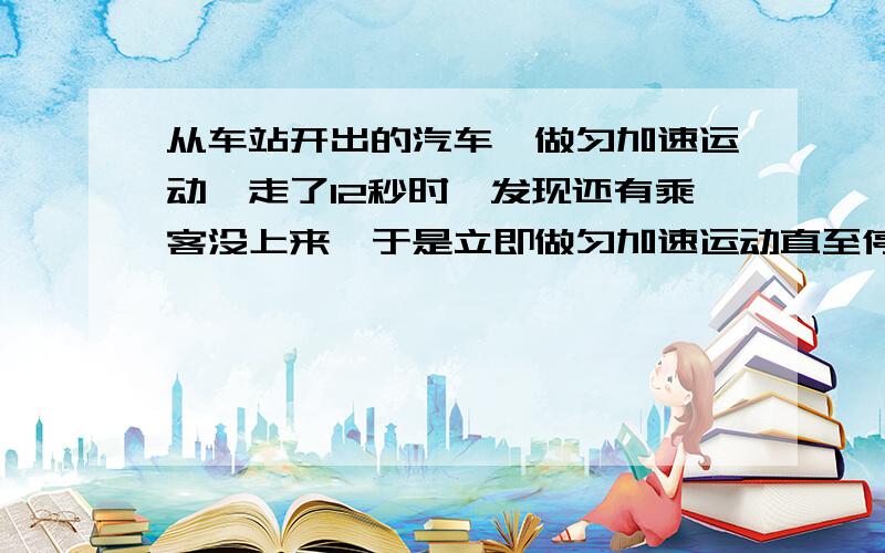 从车站开出的汽车,做匀加速运动,走了12秒时,发现还有乘客没上来,于是立即做匀加速运动直至停车,从启动到停止运动总共历时