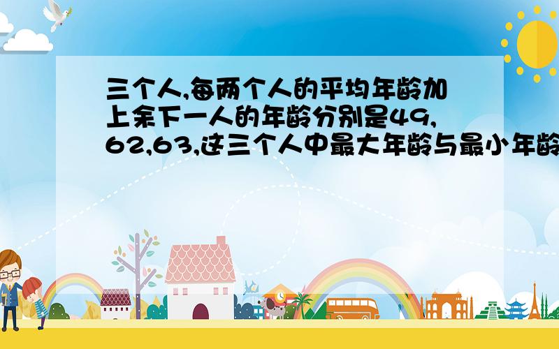 三个人,每两个人的平均年龄加上余下一人的年龄分别是49,62,63,这三个人中最大年龄与最小年龄的差是