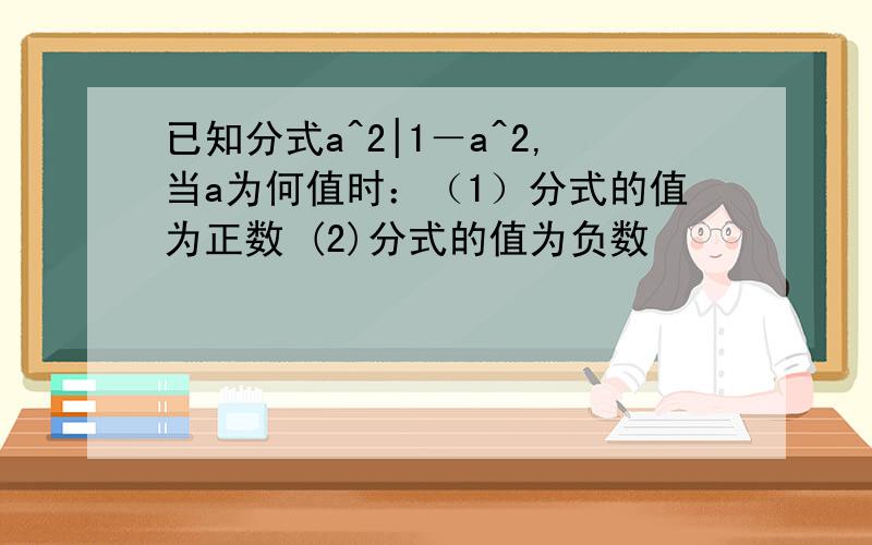 已知分式a^2|1－a^2,当a为何值时：（1）分式的值为正数 (2)分式的值为负数