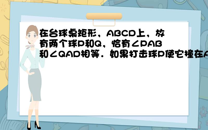 在台球桌矩形，ABCD上，放有两个球P和Q，恰有∠PAB和∠QAD相等．如果打击球P使它撞在AB的M点反弹后撞到球Q，其