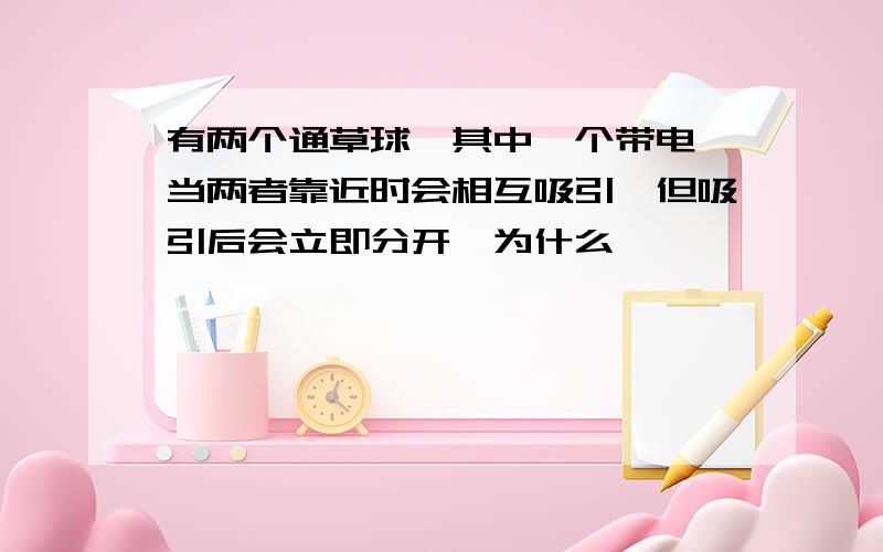 有两个通草球,其中一个带电,当两者靠近时会相互吸引,但吸引后会立即分开,为什么