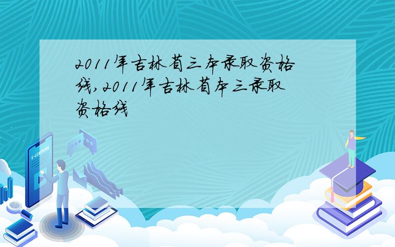 2011年吉林省三本录取资格线,2011年吉林省本三录取资格线