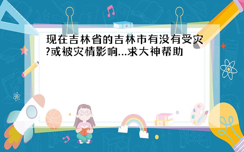 现在吉林省的吉林市有没有受灾?或被灾情影响…求大神帮助