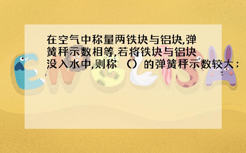 在空气中称量两铁块与铝块,弹簧秤示数相等,若将铁块与铝块没入水中,则称 （）的弹簧秤示数较大；若在