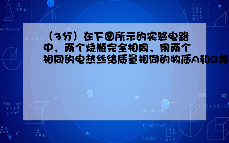 （3分）在下图所示的实验电路中，两个烧瓶完全相同，用两个相同的电热丝给质量相同的物质A和B加热，实验记录表如下：