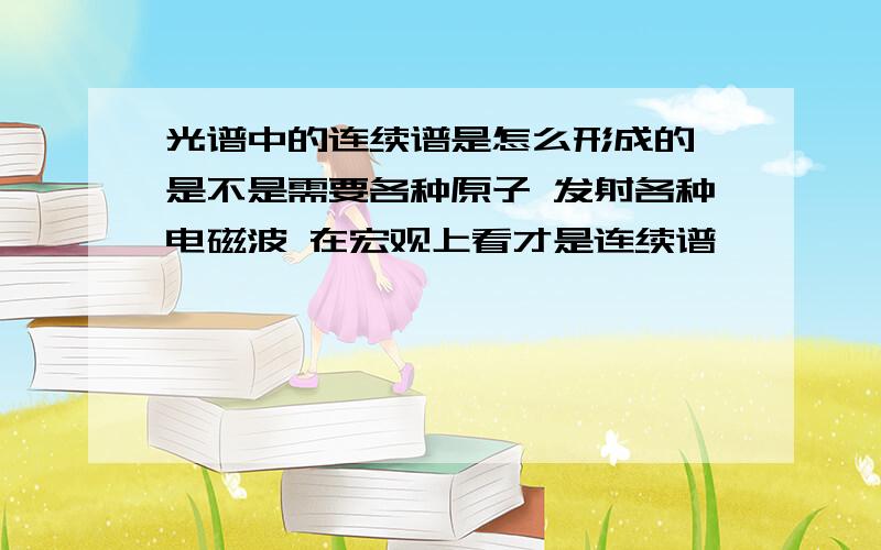 光谱中的连续谱是怎么形成的 是不是需要各种原子 发射各种电磁波 在宏观上看才是连续谱