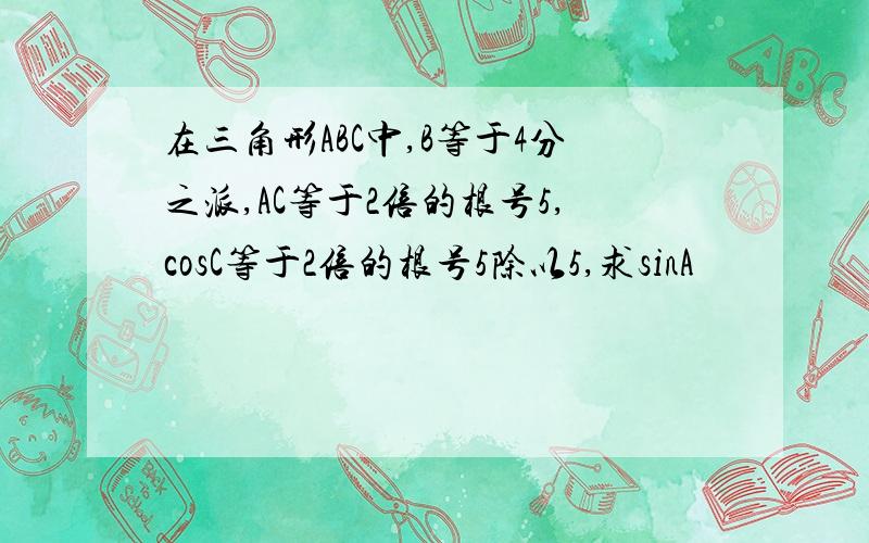 在三角形ABC中,B等于4分之派,AC等于2倍的根号5,cosC等于2倍的根号5除以5,求sinA