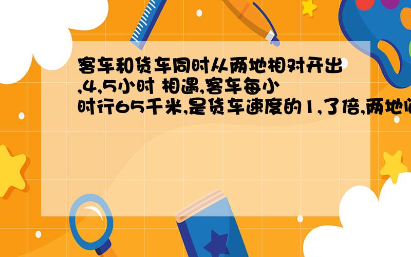 客车和货车同时从两地相对开出,4,5小时 相遇,客车每小时行65千米,是货车速度的1,了倍,两地间的铁路长多少千米?