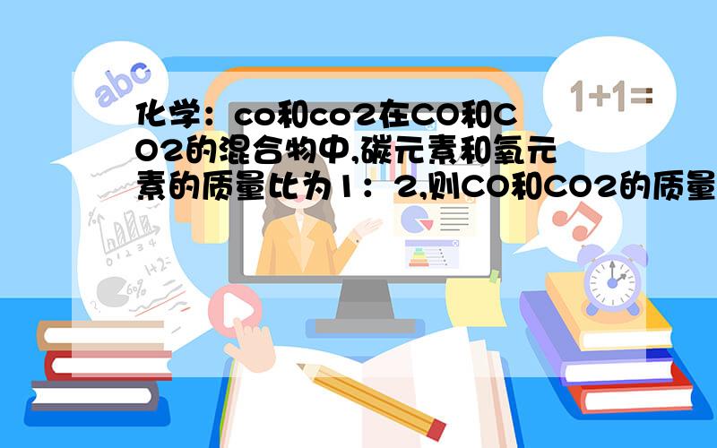 化学：co和co2在CO和CO2的混合物中,碳元素和氧元素的质量比为1：2,则CO和CO2的质量为（）a,2：1 b,7