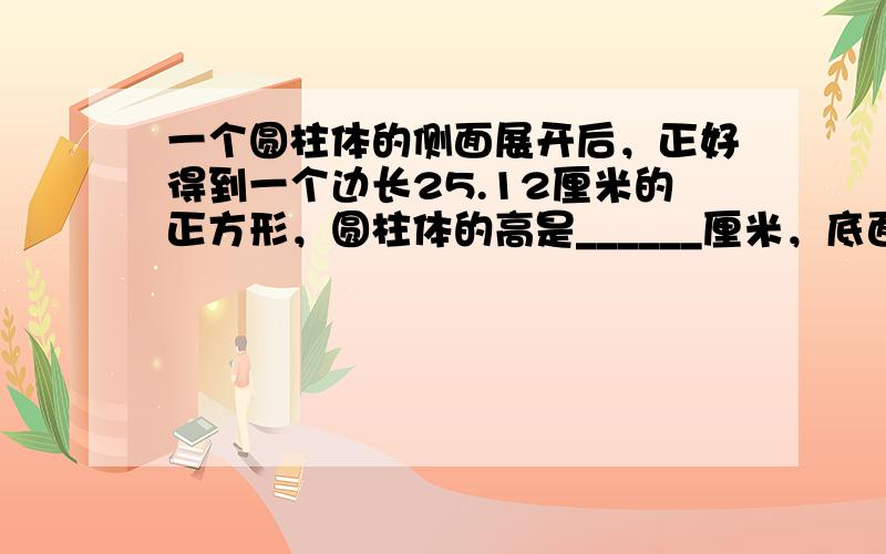 一个圆柱体的侧面展开后，正好得到一个边长25.12厘米的正方形，圆柱体的高是______厘米，底面半径是______厘米