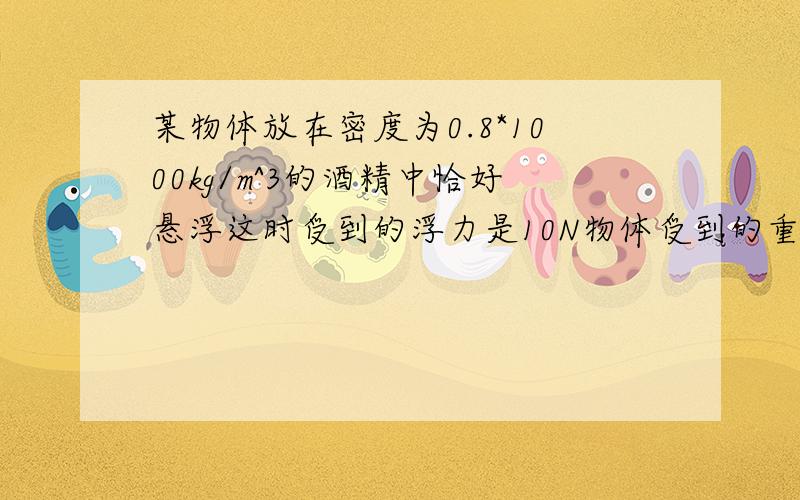 某物体放在密度为0.8*1000kg/m^3的酒精中恰好悬浮这时受到的浮力是10N物体受到的重力是多大?