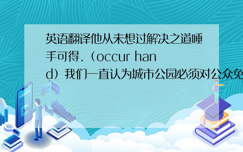 英语翻译他从未想过解决之道唾手可得.（occur hand）我们一直认为城市公园必须对公众免费开放.（agree ,op