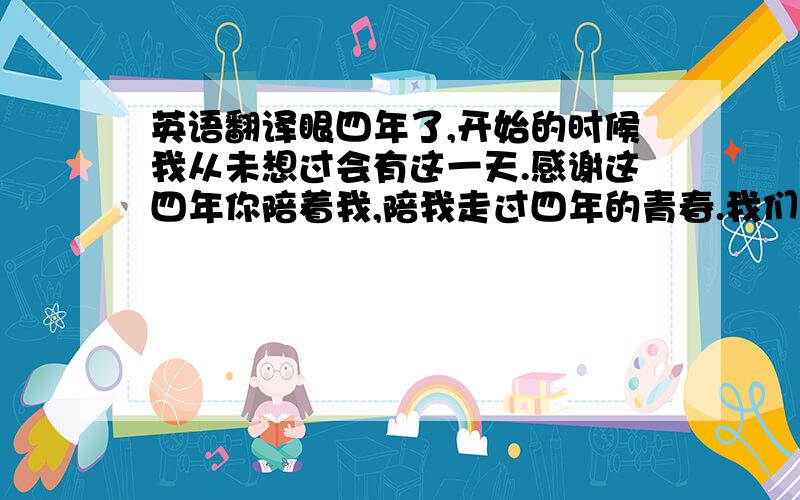 英语翻译眼四年了,开始的时候我从未想过会有这一天.感谢这四年你陪着我,陪我走过四年的青春.我们给予对方太多的惊喜与感动.