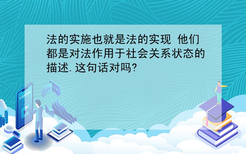 法的实施也就是法的实现 他们都是对法作用于社会关系状态的描述.这句话对吗?