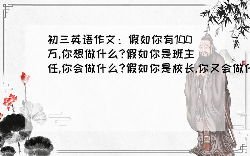 初三英语作文：假如你有100万,你想做什么?假如你是班主任,你会做什么?假如你是校长,你又会做什么?