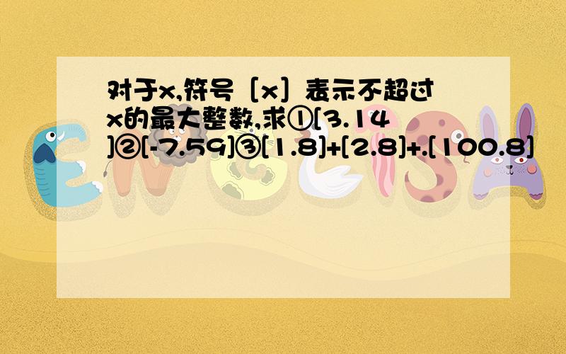 对于x,符号［x］表示不超过x的最大整数,求①[3.14]②[-7.59]③[1.8]+[2.8]+.[100.8]