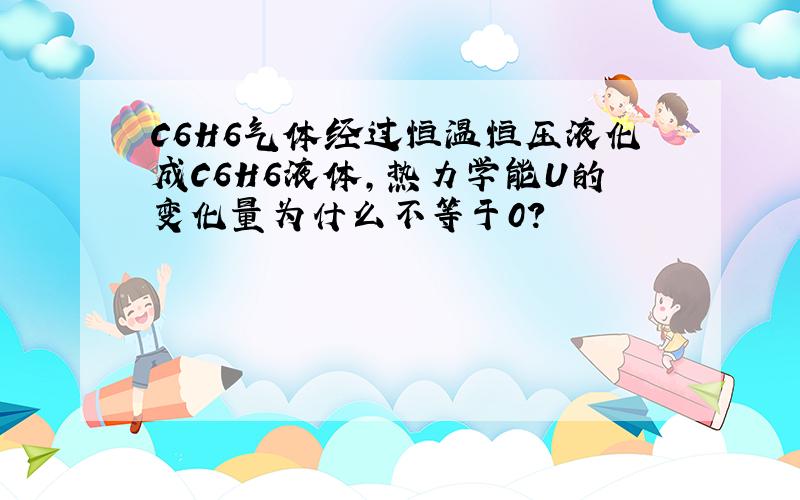 C6H6气体经过恒温恒压液化成C6H6液体,热力学能U的变化量为什么不等于0?