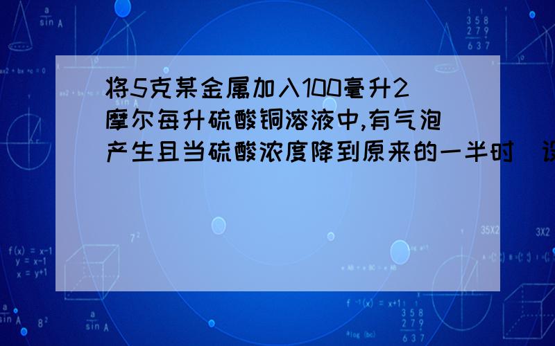 将5克某金属加入100毫升2摩尔每升硫酸铜溶液中,有气泡产生且当硫酸浓度降到原来的一半时(设原来溶液体积不变),金属还没