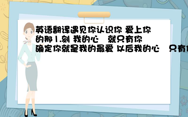 英语翻译遇见你认识你 爱上你的那⒈刻 我的心裏就只有你 确定你就是我的最爱 以后我的心裏只有你.