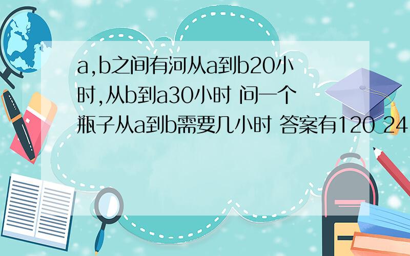 a,b之间有河从a到b20小时,从b到a30小时 问一个瓶子从a到b需要几小时 答案有120 24 48 和无正确答案（