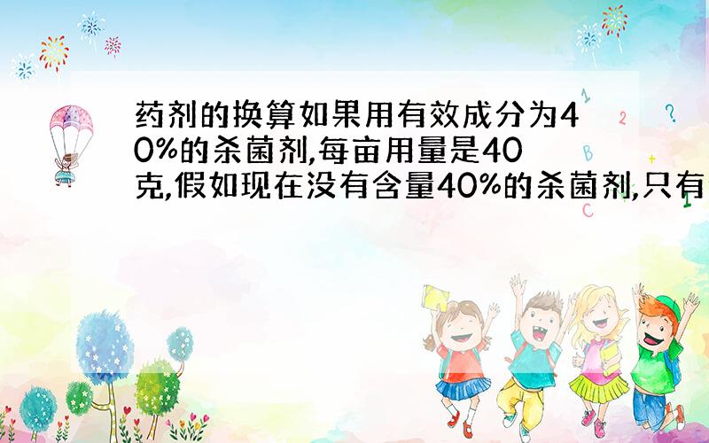 药剂的换算如果用有效成分为40%的杀菌剂,每亩用量是40克,假如现在没有含量40%的杀菌剂,只有含量70%的杀菌剂,每亩