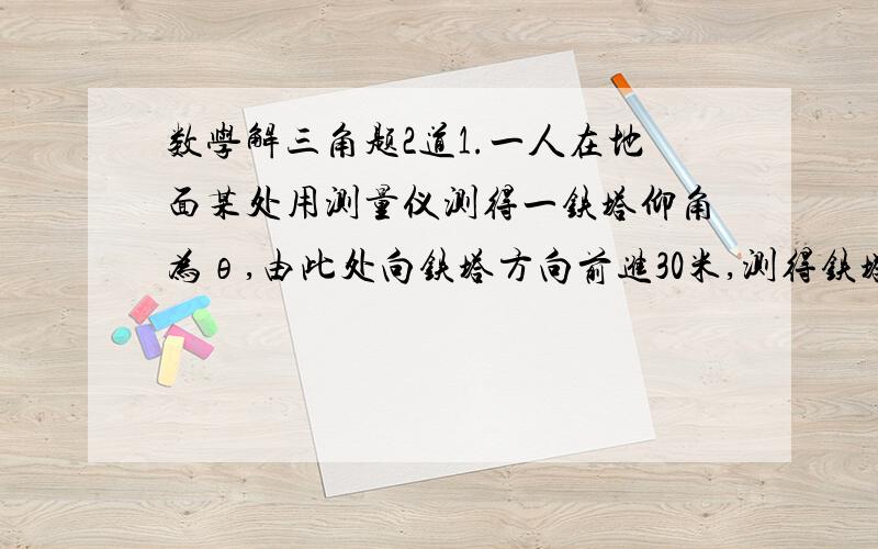 数学解三角题2道1.一人在地面某处用测量仪测得一铁塔仰角为θ,由此处向铁塔方向前进30米,测得铁塔仰角为2θ,再向铁塔的