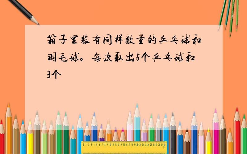 箱子里装有同样数量的乒乓球和羽毛球。每次取出5个乒乓球和3个