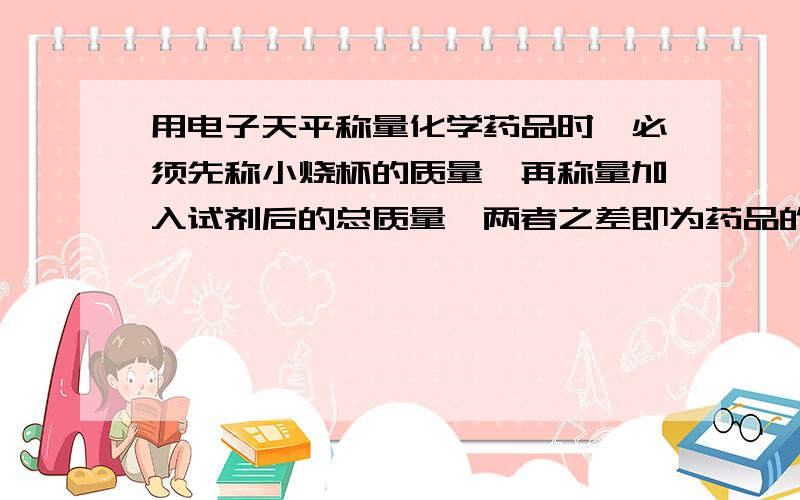 用电子天平称量化学药品时,必须先称小烧杯的质量,再称量加入试剂后的总质量,两者之差即为药品的质量