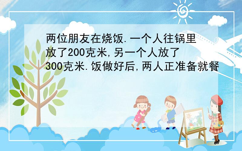 两位朋友在烧饭.一个人往锅里放了200克米,另一个人放了300克米.饭做好后,两人正准备就餐