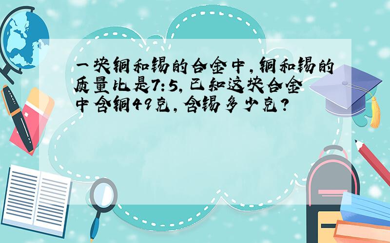 一块铜和锡的合金中,铜和锡的质量比是7:5,已知这块合金中含铜49克,含锡多少克?