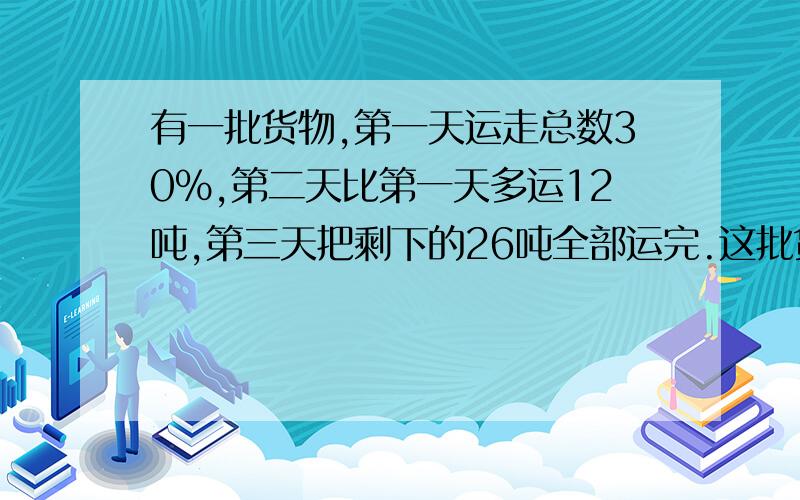 有一批货物,第一天运走总数30%,第二天比第一天多运12吨,第三天把剩下的26吨全部运完.这批货物共有多少