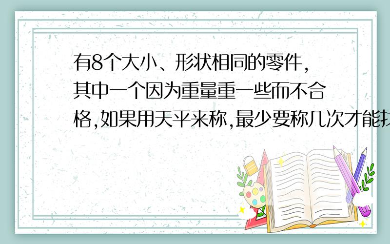 有8个大小、形状相同的零件,其中一个因为重量重一些而不合格,如果用天平来称,最少要称几次才能找出