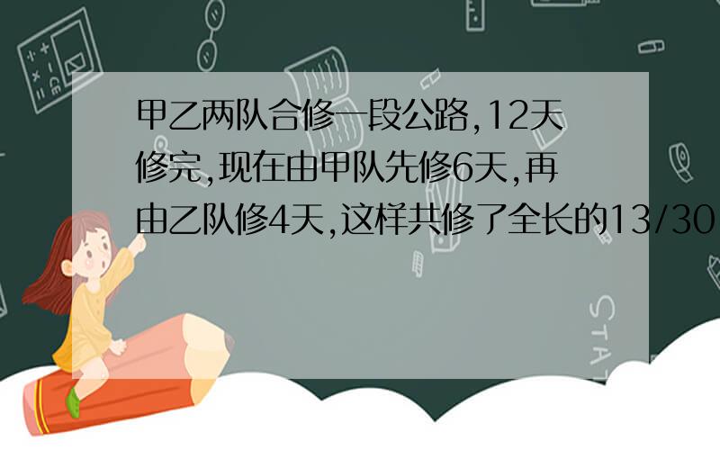 甲乙两队合修一段公路,12天修完,现在由甲队先修6天,再由乙队修4天,这样共修了全长的13/30,如果由甲队单