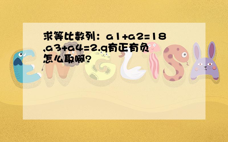 求等比数列：a1+a2=18,a3+a4=2.q有正有负怎么取啊?