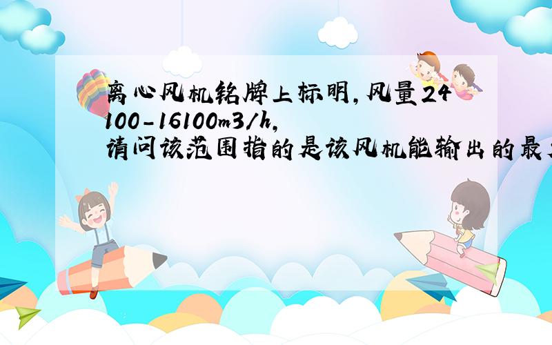 离心风机铭牌上标明,风量24100-16100m3/h,请问该范围指的是该风机能输出的最大或最小的风量范围?