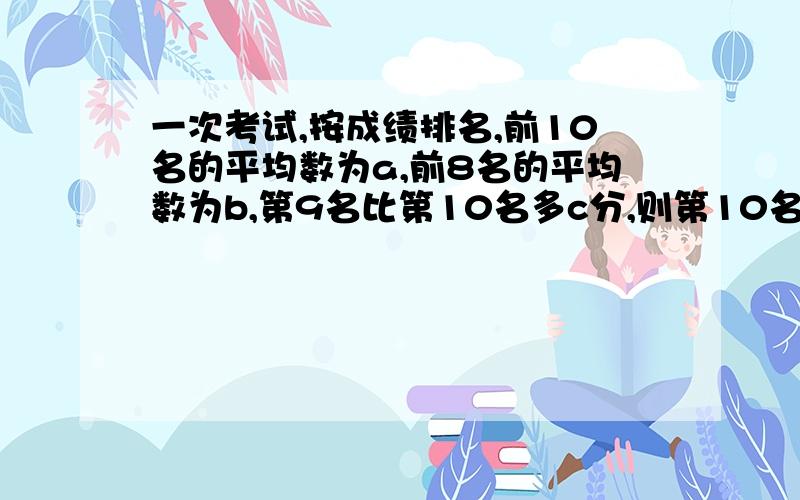 一次考试,按成绩排名,前10名的平均数为a,前8名的平均数为b,第9名比第10名多c分,则第10名的成绩为几分