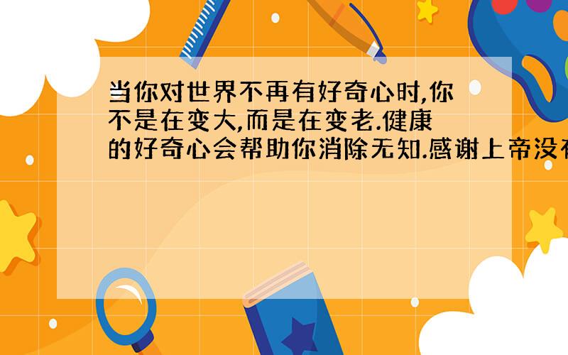 当你对世界不再有好奇心时,你不是在变大,而是在变老.健康的好奇心会帮助你消除无知.感谢上帝没有让...