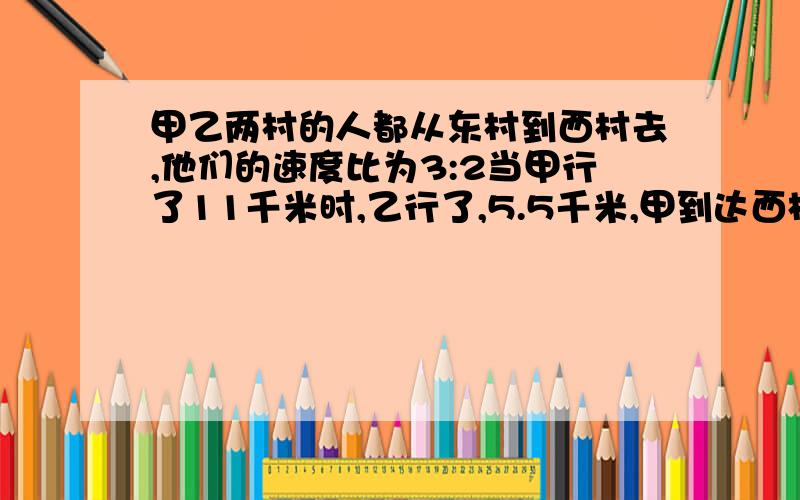 甲乙两村的人都从东村到西村去,他们的速度比为3:2当甲行了11千米时,乙行了,5.5千米,甲到达西村时乙离西村还有3/8