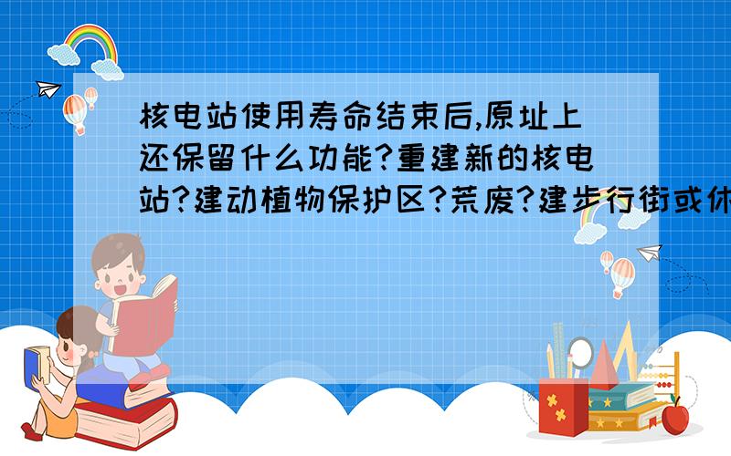 核电站使用寿命结束后,原址上还保留什么功能?重建新的核电站?建动植物保护区?荒废?建步行街或休闲广