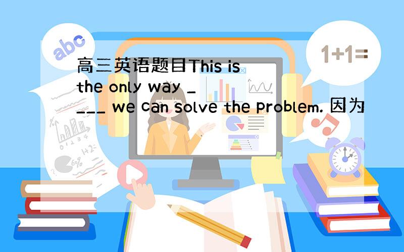 高三英语题目This is the only way ____ we can solve the problem. 因为