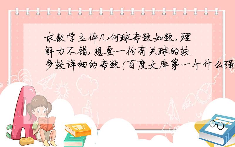 求数学立体几何球专题如题,理解力不错,想要一份有关球的较多较详细的专题（百度文库第一个什么强烈推荐的只有两页一点都不详细