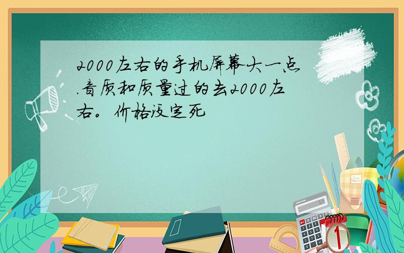 2000左右的手机屏幕大一点.音质和质量过的去2000左右。价格没定死