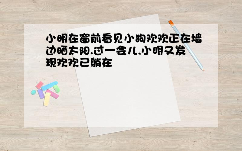 小明在窗前看见小狗欢欢正在墙边晒太阳.过一会儿,小明又发现欢欢已躺在